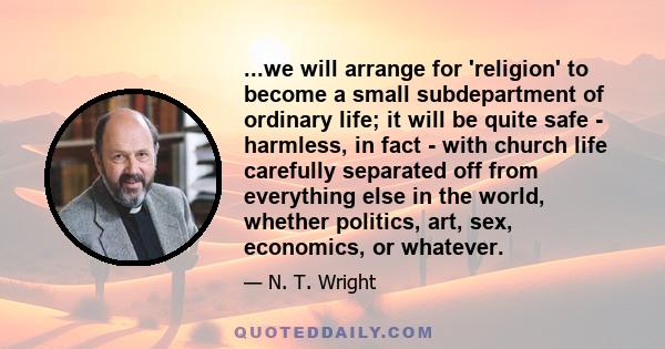 ...we will arrange for 'religion' to become a small subdepartment of ordinary life; it will be quite safe - harmless, in fact - with church life carefully separated off from everything else in the world, whether