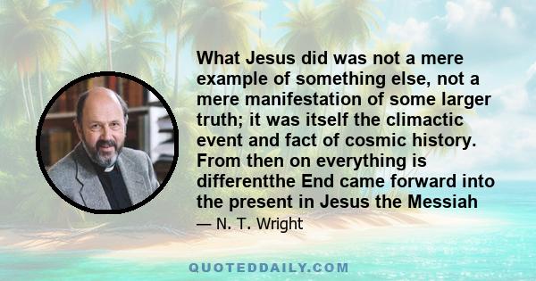 What Jesus did was not a mere example of something else, not a mere manifestation of some larger truth; it was itself the climactic event and fact of cosmic history. From then on everything is differentthe End came