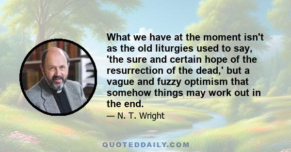 What we have at the moment isn't as the old liturgies used to say, 'the sure and certain hope of the resurrection of the dead,' but a vague and fuzzy optimism that somehow things may work out in the end.