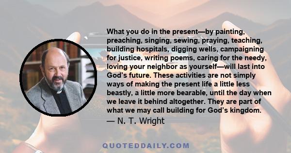 What you do in the present—by painting, preaching, singing, sewing, praying, teaching, building hospitals, digging wells, campaigning for justice, writing poems, caring for the needy, loving your neighbor as