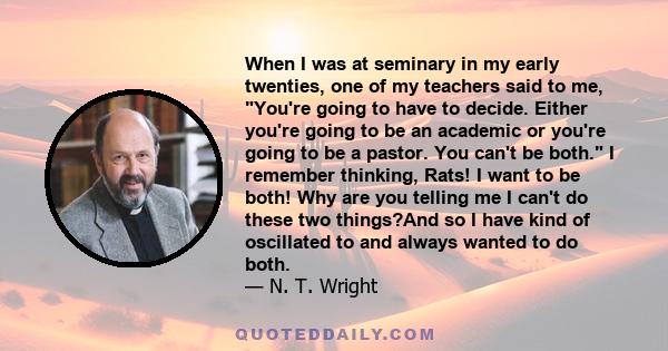 When I was at seminary in my early twenties, one of my teachers said to me, You're going to have to decide. Either you're going to be an academic or you're going to be a pastor. You can't be both. I remember thinking,