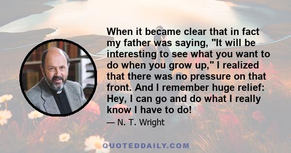 When it became clear that in fact my father was saying, It will be interesting to see what you want to do when you grow up, I realized that there was no pressure on that front. And I remember huge relief: Hey, I can go