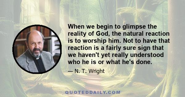 When we begin to glimpse the reality of God, the natural reaction is to worship him. Not to have that reaction is a fairly sure sign that we haven't yet really understood who he is or what he's done.