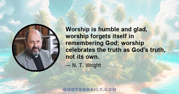 Worship is humble and glad, worship forgets itself in remembering God; worship celebrates the truth as God's truth, not its own.