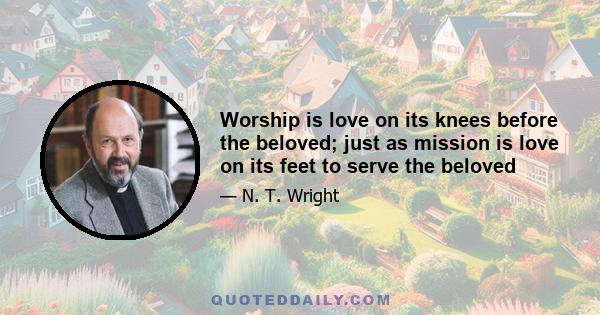 Worship is love on its knees before the beloved; just as mission is love on its feet to serve the beloved