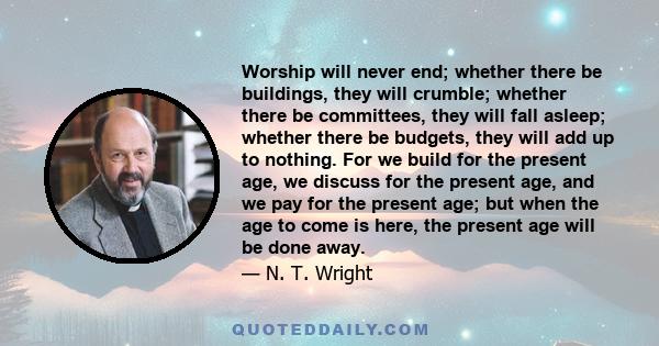 Worship will never end; whether there be buildings, they will crumble; whether there be committees, they will fall asleep; whether there be budgets, they will add up to nothing. For we build for the present age, we