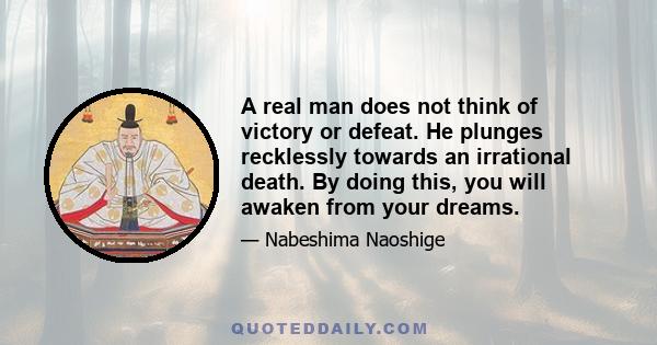 A real man does not think of victory or defeat. He plunges recklessly towards an irrational death. By doing this, you will awaken from your dreams.