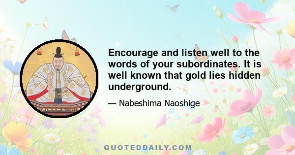 Encourage and listen well to the words of your subordinates. It is well known that gold lies hidden underground.