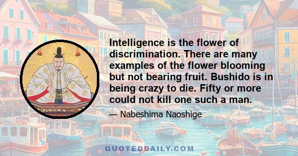 Intelligence is the flower of discrimination. There are many examples of the flower blooming but not bearing fruit. Bushido is in being crazy to die. Fifty or more could not kill one such a man.