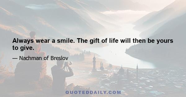 Always wear a smile. The gift of life will then be yours to give.