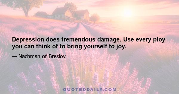 Depression does tremendous damage. Use every ploy you can think of to bring yourself to joy.