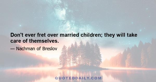 Don't ever fret over married children; they will take care of themselves.