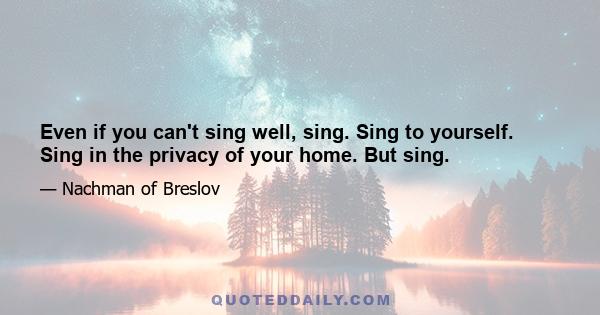 Even if you can't sing well, sing. Sing to yourself. Sing in the privacy of your home. But sing.