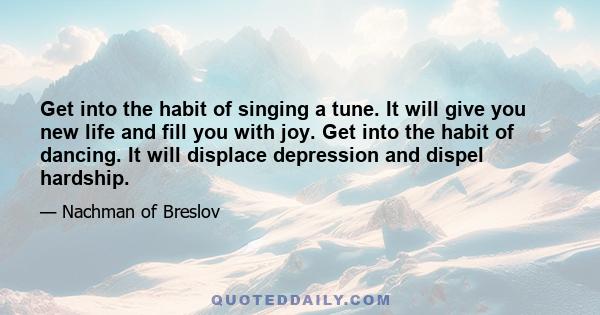 Get into the habit of singing a tune. It will give you new life and fill you with joy. Get into the habit of dancing. It will displace depression and dispel hardship.