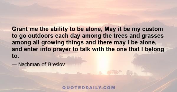 Grant me the ability to be alone, May it be my custom to go outdoors each day among the trees and grasses among all growing things and there may I be alone, and enter into prayer to talk with the one that I belong to.