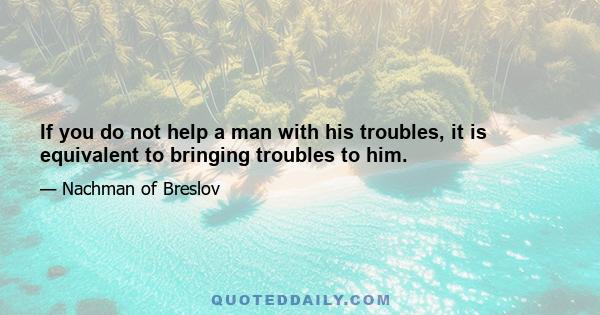 If you do not help a man with his troubles, it is equivalent to bringing troubles to him.