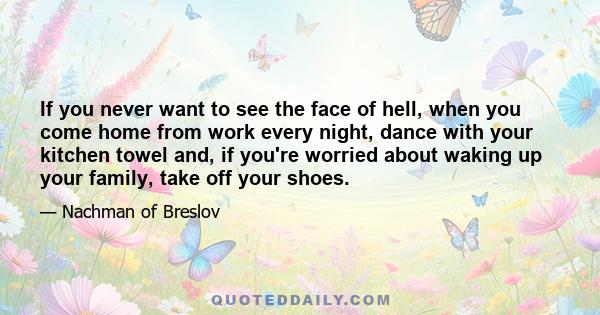 If you never want to see the face of hell, when you come home from work every night, dance with your kitchen towel and, if you're worried about waking up your family, take off your shoes.