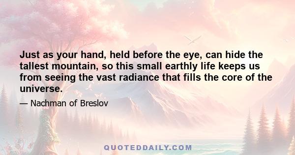 Just as your hand, held before the eye, can hide the tallest mountain, so this small earthly life keeps us from seeing the vast radiance that fills the core of the universe.