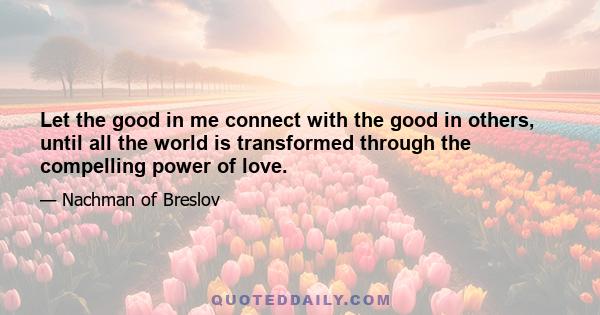 Let the good in me connect with the good in others, until all the world is transformed through the compelling power of love.