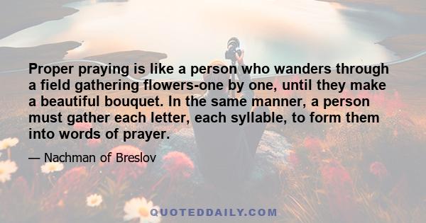 Proper praying is like a person who wanders through a field gathering flowers-one by one, until they make a beautiful bouquet. In the same manner, a person must gather each letter, each syllable, to form them into words 