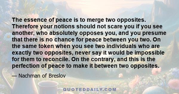 The essence of peace is to merge two opposites. Therefore your notions should not scare you if you see another, who absolutely opposes you, and you presume that there is no chance for peace between you two. On the same