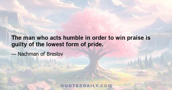 The man who acts humble in order to win praise is guilty of the lowest form of pride.