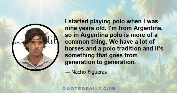 I started playing polo when I was nine years old. I'm from Argentina, so in Argentina polo is more of a common thing. We have a lot of horses and a polo tradition and it's something that goes from generation to