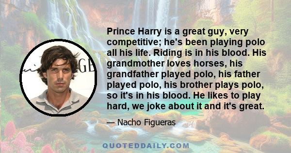 Prince Harry is a great guy, very competitive; he's been playing polo all his life. Riding is in his blood. His grandmother loves horses, his grandfather played polo, his father played polo, his brother plays polo, so