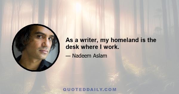 As a writer, my homeland is the desk where I work.