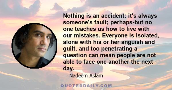 Nothing is an accident: it's always someone's fault; perhaps-but no one teaches us how to live with our mistakes. Everyone is isolated, alone with his or her anguish and guilt, and too penetrating a question can mean