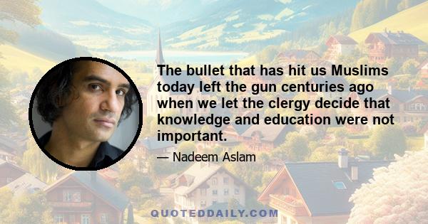 The bullet that has hit us Muslims today left the gun centuries ago when we let the clergy decide that knowledge and education were not important.