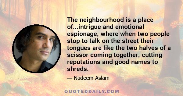 The neighbourhood is a place of...intrigue and emotional espionage, where when two people stop to talk on the street their tongues are like the two halves of a scissor coming together, cutting reputations and good names 