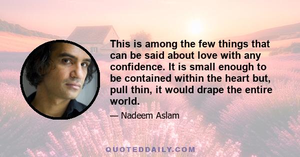 This is among the few things that can be said about love with any confidence. It is small enough to be contained within the heart but, pull thin, it would drape the entire world.