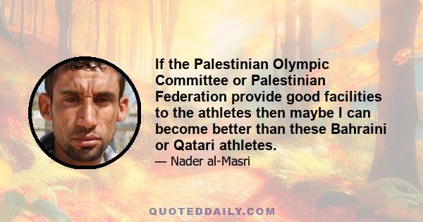 If the Palestinian Olympic Committee or Palestinian Federation provide good facilities to the athletes then maybe I can become better than these Bahraini or Qatari athletes.