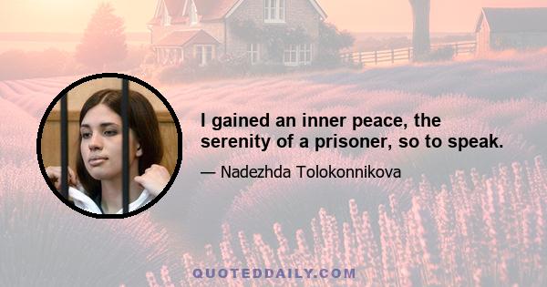 I gained an inner peace, the serenity of a prisoner, so to speak.