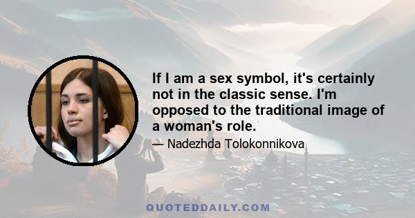 If I am a sex symbol, it's certainly not in the classic sense. I'm opposed to the traditional image of a woman's role.