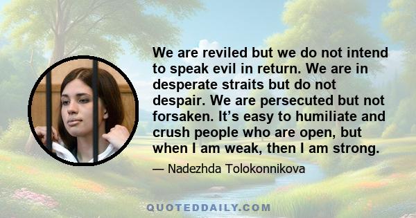 We are reviled but we do not intend to speak evil in return. We are in desperate straits but do not despair. We are persecuted but not forsaken. It’s easy to humiliate and crush people who are open, but when I am weak,