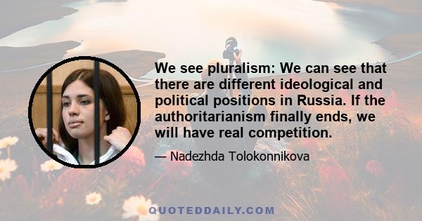 We see pluralism: We can see that there are different ideological and political positions in Russia. If the authoritarianism finally ends, we will have real competition.