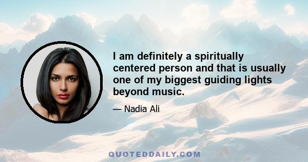 I am definitely a spiritually centered person and that is usually one of my biggest guiding lights beyond music.