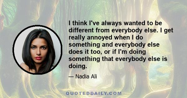 I think I've always wanted to be different from everybody else. I get really annoyed when I do something and everybody else does it too, or if I'm doing something that everybody else is doing.