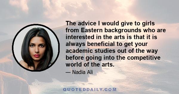 The advice I would give to girls from Eastern backgrounds who are interested in the arts is that it is always beneficial to get your academic studies out of the way before going into the competitive world of the arts.