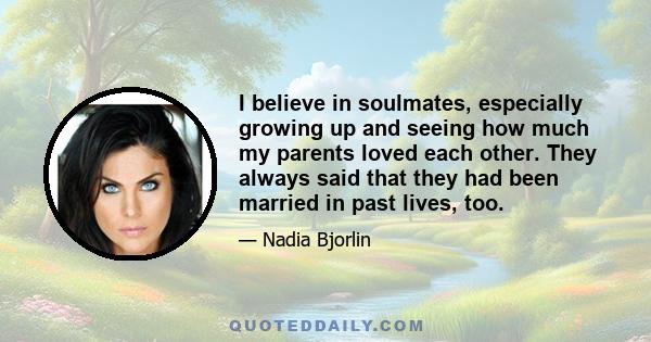 I believe in soulmates, especially growing up and seeing how much my parents loved each other. They always said that they had been married in past lives, too.