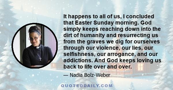 It happens to all of us, I concluded that Easter Sunday morning. God simply keeps reaching down into the dirt of humanity and resurrecting us from the graves we dig for ourselves through our violence, our lies, our