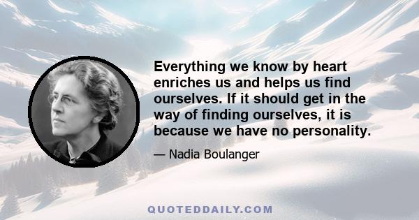 Everything we know by heart enriches us and helps us find ourselves. If it should get in the way of finding ourselves, it is because we have no personality.