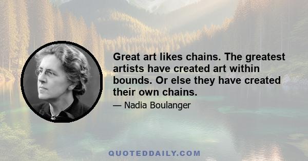 Great art likes chains. The greatest artists have created art within bounds. Or else they have created their own chains.