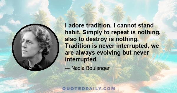 I adore tradition. I cannot stand habit. Simply to repeat is nothing, also to destroy is nothing. Tradition is never interrupted, we are always evolving but never interrupted.