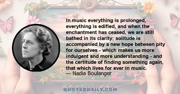 In music everything is prolonged, everything is edified, and when the enchantment has ceased, we are still bathed in its clarity; solitude is accompanied by a new hope between pity for ourselves - which makes us more