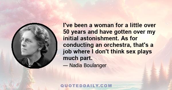 I've been a woman for a little over 50 years and have gotten over my initial astonishment. As for conducting an orchestra, that's a job where I don't think sex plays much part.