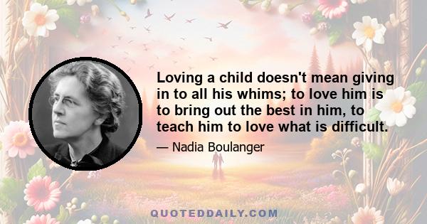 Loving a child doesn't mean giving in to all his whims; to love him is to bring out the best in him, to teach him to love what is difficult.