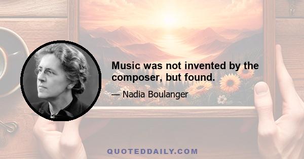 Music was not invented by the composer, but found.